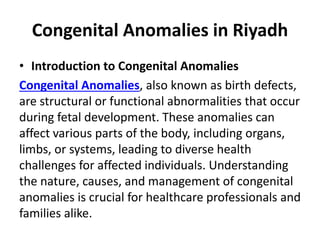 Congenital Anomalies in Riyadh
• Introduction to Congenital Anomalies
Congenital Anomalies, also known as birth defects,
are structural or functional abnormalities that occur
during fetal development. These anomalies can
affect various parts of the body, including organs,
limbs, or systems, leading to diverse health
challenges for affected individuals. Understanding
the nature, causes, and management of congenital
anomalies is crucial for healthcare professionals and
families alike.
 