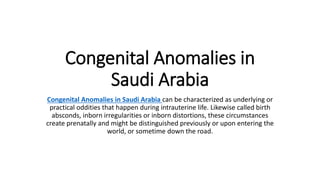 Congenital Anomalies in
Saudi Arabia
Congenital Anomalies in Saudi Arabia can be characterized as underlying or
practical oddities that happen during intrauterine life. Likewise called birth
absconds, inborn irregularities or inborn distortions, these circumstances
create prenatally and might be distinguished previously or upon entering the
world, or sometime down the road.
 