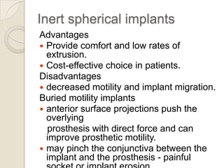Inert spherical implants
Advantages
 Provide comfort and low rates of
extrusion.
 Cost-effective choice in patients.
Disadvantages
 decreased motility and implant migration.
Buried motility implants
 anterior surface projections push the
overlying
prosthesis with direct force and can
improve prosthetic motility.
 may pinch the conjunctiva between the
implant and the prosthesis - painful

 