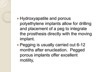 Hydroxyapatite and porous
polyethylene implants allow for drilling
and placement of a peg to integrate
the prosthesis directly with the moving
implant.
 Pegging is usually carried out 6-12
months after enucleation. Pegged
porous implants offer excellent
motility,


 