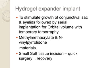 Hydrogel expander implant
To stimulate growth of conjunctival sac
& eyelids followed by serial
implantation for Orbital volume with
temporary tarsorraphy.
 Methylmethacrylate & Nvinylpyrrolidone
materials.
 Small Soft tissue incision – quick
surgery , recovery


 