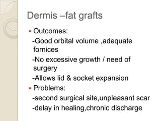 Dermis –fat grafts
Outcomes:
-Good orbital volume ,adequate
fornices
-No excessive growth / need of
surgery
-Allows lid & socket expansion
 Problems:
-second surgical site,unpleasant scar
-delay in healing,chronic discharge


 