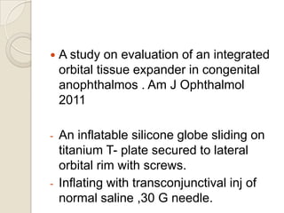 

A study on evaluation of an integrated
orbital tissue expander in congenital
anophthalmos . Am J Ophthalmol
2011

-

An inflatable silicone globe sliding on
titanium T- plate secured to lateral
orbital rim with screws.
Inflating with transconjunctival inj of
normal saline ,30 G needle.

-

 