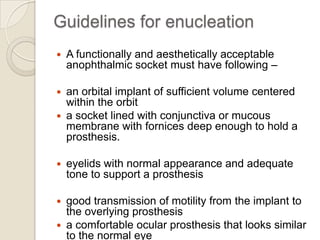 Guidelines for enucleation


A functionally and aesthetically acceptable
anophthalmic socket must have following –

an orbital implant of sufficient volume centered
within the orbit
 a socket lined with conjunctiva or mucous
membrane with fornices deep enough to hold a
prosthesis.




eyelids with normal appearance and adequate
tone to support a prosthesis

good transmission of motility from the implant to
the overlying prosthesis
 a comfortable ocular prosthesis that looks similar
to the normal eye


 