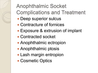 Anophthalmic Socket
Complications and Treatment
Deep superior sulcus
 Contracture of fornices
 Exposure & extrusion of implant
 Contracted socket
 Anophthalmic ectropion
 Anophthalmic ptosis
 Lash margin entropion
 Cosmetic Optics


 