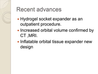 Recent advances
Hydrogel socket expander as an
outpatient procedure.
 Increased orbital volume confirmed by
CT ,MRI.
 Inflatable orbital tissue expander new
design


 