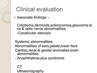 Clinical evaluation


Associate findings –

Coloboma,dermoids,sclerocornea,glaucoma,le
ns & optic nerve abnormalities.
-Canalicular stenosis
Systemic abnormalitiesAbnormalities of ears,palate,lower face
Cardiac,renal & genital anomalies,brain
abnormalities
- Anophthalmia-plus syndrome.
CT
Ultrasonography

 