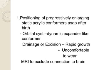 1.Positioning of progressively enlarging
static acrylic conformers asap after
birth
- Orbital cyst –dynamic expander like
conformer
Drainage or Excision – Rapid growth
- Uncomfortable
to wear
MRI to exclude connection to brain

 