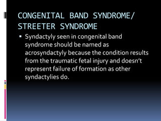 CONGENITAL BAND SYNDROME/
STREETER SYNDROME
 Syndactyly seen in congenital band
syndrome should be named as
acrosyndactyly because the condition results
from the traumatic fetal injury and doesn’t
represent failure of formation as other
syndactylies do.
 