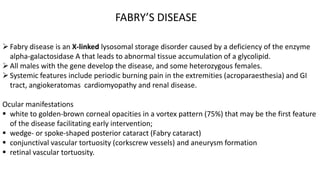 Fabry disease is an X-linked lysosomal storage disorder caused by a deficiency of the enzyme
alpha-galactosidase A that leads to abnormal tissue accumulation of a glycolipid.
All males with the gene develop the disease, and some heterozygous females.
Systemic features include periodic burning pain in the extremities (acroparaesthesia) and GI
tract, angiokeratomas cardiomyopathy and renal disease.
Ocular manifestations
 white to golden-brown corneal opacities in a vortex pattern (75%) that may be the first feature
of the disease facilitating early intervention;
 wedge- or spoke-shaped posterior cataract (Fabry cataract)
 conjunctival vascular tortuosity (corkscrew vessels) and aneurysm formation
 retinal vascular tortuosity.
FABRY’S DISEASE
 