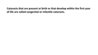 Cataracts that are present at birth or that develop within the first year
of life are called congenital or infantile cataracts.
 