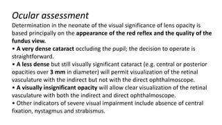 Ocular assessment
Determination in the neonate of the visual significance of lens opacity is
based principally on the appearance of the red reflex and the quality of the
fundus view.
• A very dense cataract occluding the pupil; the decision to operate is
straightforward.
• A less dense but still visually significant cataract (e.g. central or posterior
opacities over 3 mm in diameter) will permit visualization of the retinal
vasculature with the indirect but not with the direct ophthalmoscope.
• A visually insignificant opacity will allow clear visualization of the retinal
vasculature with both the indirect and direct ophthalmoscope.
• Other indicators of severe visual impairment include absence of central
fixation, nystagmus and strabismus.
 
