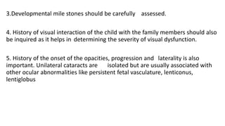3.Developmental mile stones should be carefully assessed.
4. History of visual interaction of the child with the family members should also
be inquired as it helps in determining the severity of visual dysfunction.
5. History of the onset of the opacities, progression and laterality is also
important. Unilateral cataracts are isolated but are usually associated with
other ocular abnormalities like persistent fetal vasculature, lenticonus,
lentiglobus
 