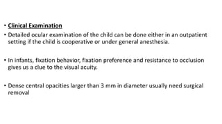 • Clinical Examination
• Detailed ocular examination of the child can be done either in an outpatient
setting if the child is cooperative or under general anesthesia.
• In infants, fixation behavior, fixation preference and resistance to occlusion
gives us a clue to the visual acuity.
• Dense central opacities larger than 3 mm in diameter usually need surgical
removal
 