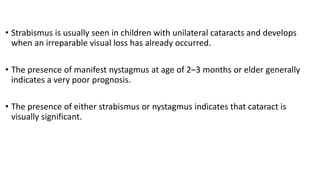 • Strabismus is usually seen in children with unilateral cataracts and develops
when an irreparable visual loss has already occurred.
• The presence of manifest nystagmus at age of 2–3 months or elder generally
indicates a very poor prognosis.
• The presence of either strabismus or nystagmus indicates that cataract is
visually significant.
 