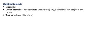 Unilateral Cataracts
 Idiopathic
 Ocular anomalies- Persistent fetal vasculature (PFV), Retinal Detachment (from any
cause)
 Trauma (rule out child abuse)
 
