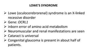 LOWE’S SYNDROME
 Lowe (oculocerebrorenal) syndrome is an X-linked
recessive disorder
 Gene: OCRL1
 inborn error of amino acid metabolism
 Neuromuscular and renal manifestations are seen
 Cataract is universal
 Congenital glaucoma is present in about half of
patients.
 