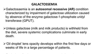Galactosaemia is an autosomal recessive (AR) condition
characterized by impairment of galactose utilization caused
by absence of the enzyme galactose-1-phosphate uridyl
transferase (GPUT).
Unless galactose (milk and milk products) is withheld from
the diet, severe systemic complications culminate in early
death.
‘Oil droplet’ lens opacity develops within the first few days or
weeks of life in a large percentage of patients.
GALACTOSSEMIA
 