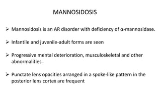  Mannosidosis is an AR disorder with deficiency of α-mannosidase.
 Infantile and juvenile-adult forms are seen
 Progressive mental deterioration, musculoskeletal and other
abnormalities.
 Punctate lens opacities arranged in a spoke-like pattern in the
posterior lens cortex are frequent
MANNOSIDOSIS
 