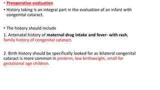 • Preoperative evaluation
• History taking is an integral part in the evaluation of an infant with
congenital cataract.
• The history should include
1. Antenatal history of maternal drug intake and fever- with rash,
family history of congenital cataract.
2. Birth history should be specifically looked for as bilateral congenital
cataract is more common in preterm, low birthweight, small for
gestational age children.
 