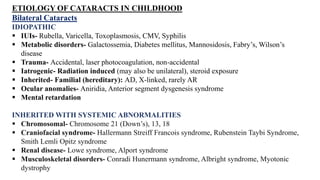 ETIOLOGY OF CATARACTS IN CHILDHOOD
Bilateral Cataracts
IDIOPATHIC
 IUIs- Rubella, Varicella, Toxoplasmosis, CMV, Syphilis
 Metabolic disorders- Galactossemia, Diabetes mellitus, Mannosidosis, Fabry’s, Wilson’s
disease
 Trauma- Accidental, laser photocoagulation, non-accidental
 Iatrogenic- Radiation induced (may also be unilateral), steroid exposure
 Inherited- Familial (hereditary): AD, X-linked, rarely AR
 Ocular anomalies- Aniridia, Anterior segment dysgenesis syndrome
 Mental retardation
INHERITED WITH SYSTEMIC ABNORMALITIES
 Chromosomal- Chromosome 21 (Down’s), 13, 18
 Craniofacial syndrome- Hallermann Streiff Francois syndrome, Rubenstein Taybi Syndrome,
Smith Lemli Opitz syndrome
 Renal disease- Lowe syndrome, Alport syndrome
 Musculoskeletal disorders- Conradi Hunermann syndrome, Albright syndrome, Myotonic
dystrophy
 