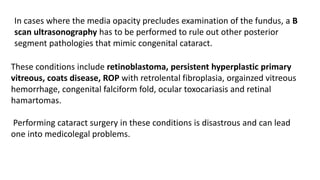 In cases where the media opacity precludes examination of the fundus, a B
scan ultrasonography has to be performed to rule out other posterior
segment pathologies that mimic congenital cataract.
These conditions include retinoblastoma, persistent hyperplastic primary
vitreous, coats disease, ROP with retrolental fibroplasia, orgainzed vitreous
hemorrhage, congenital falciform fold, ocular toxocariasis and retinal
hamartomas.
Performing cataract surgery in these conditions is disastrous and can lead
one into medicolegal problems.
 