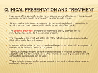 CLINICAL PRESENTATION AND TREATMENT
 Hypoplasia of the pectoral muscles rarely causes functional limitation in the ipsilateral
extremity, perhaps due to compensation by other muscle groups.
 Costochondral defects and absence of ribs can result in disfiguring anomalies. In
addition, women may have amastia, athelia, or ectopia of the nipple.
 The surgical treatment of Poland's syndrome is largely cosmetic and is
individualized according to the anomalies present.
 The concavity of the chest wall at the site of the defective pectoral muscle can be
filled with muscle flaps or implants.
 In women with amastia, reconstruction should be performed when full development of
the normal contralateral breast is completed.
 Techniques for repairing the costochondral anomalies in Poland's syndrome are
adaptations to the Ravitch technique. When multiple ribs are hypoplastic or absent,
contralateral costal grafts can be used.
 Wedge osteotomies are performed as needed to correct the abnormal curvature or
rotations in the sternum.
 