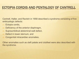 ECTOPIA CORDIS AND PENTALOGY OF CANTRELL
Cantrell, Haller, and Ravitch in 1958 described a syndrome consisting of five
embryologic defects:
(1) Ectopia cordis,
(2) Deficiency of the anterior diaphragm,
(3) Supraumbilical abdominal wall defect,
(4) Defect in lower sternum, and
(5) Congenital intracardiac anomalies.
Other anomalies such as cleft palate and clubfeet were also described with
the syndrome.
 