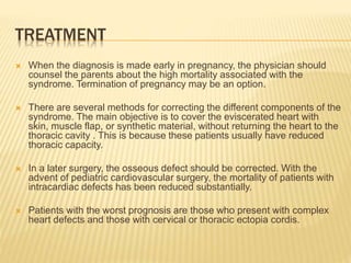 TREATMENT
 When the diagnosis is made early in pregnancy, the physician should
counsel the parents about the high mortality associated with the
syndrome. Termination of pregnancy may be an option.
 There are several methods for correcting the different components of the
syndrome. The main objective is to cover the eviscerated heart with
skin, muscle flap, or synthetic material, without returning the heart to the
thoracic cavity . This is because these patients usually have reduced
thoracic capacity.
 In a later surgery, the osseous defect should be corrected. With the
advent of pediatric cardiovascular surgery, the mortality of patients with
intracardiac defects has been reduced substantially.
 Patients with the worst prognosis are those who present with complex
heart defects and those with cervical or thoracic ectopia cordis.
 