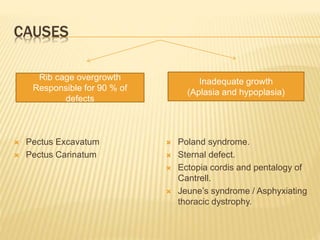 CAUSES
 Pectus Excavatum
 Pectus Carinatum
 Poland syndrome.
 Sternal defect.
 Ectopia cordis and pentalogy of
Cantrell.
 Jeune’s syndrome / Asphyxiating
thoracic dystrophy.
Rib cage overgrowth
Responsible for 90 % of
defects
Inadequate growth
(Aplasia and hypoplasia)
 