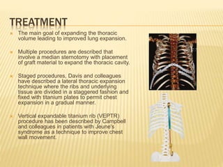 TREATMENT
 The main goal of expanding the thoracic
volume leading to improved lung expansion.
 Multiple procedures are described that
involve a median sternotomy with placement
of graft material to expand the thoracic cavity.
 Staged procedures, Davis and colleagues
have described a lateral thoracic expansion
technique where the ribs and underlying
tissue are divided in a staggered fashion and
fixed with titanium plates to permit chest
expansion in a gradual manner.
 Vertical expandable titanium rib (VEPTR)
procedure has been described by Campbell
and colleagues in patients with Jeune's
syndrome as a technique to improve chest
wall movement.
 