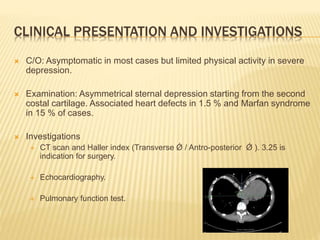 CLINICAL PRESENTATION AND INVESTIGATIONS
 C/O: Asymptomatic in most cases but limited physical activity in severe
depression.
 Examination: Asymmetrical sternal depression starting from the second
costal cartilage. Associated heart defects in 1.5 % and Marfan syndrome
in 15 % of cases.
 Investigations
 CT scan and Haller index (Transverse Ǿ / Antro-posterior Ǿ ). 3.25 is
indication for surgery.
 Echocardiography.
 Pulmonary function test.
 