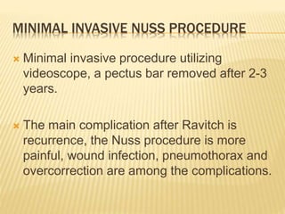 MINIMAL INVASIVE NUSS PROCEDURE
 Minimal invasive procedure utilizing
videoscope, a pectus bar removed after 2-3
years.
 The main complication after Ravitch is
recurrence, the Nuss procedure is more
painful, wound infection, pneumothorax and
overcorrection are among the complications.
 