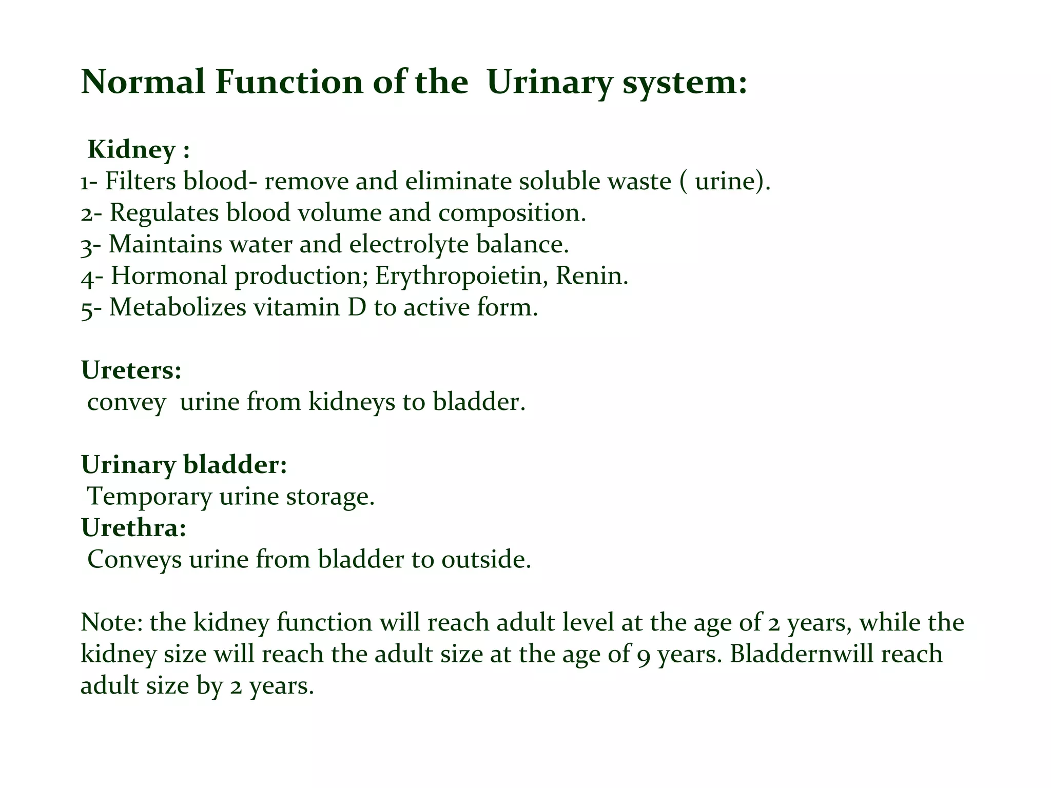 Normal Function of the Urinary system:
Kidney :
1- Filters blood- remove and eliminate soluble waste ( urine).
2- Regulates blood volume and composition.
3- Maintains water and electrolyte balance.
4- Hormonal production; Erythropoietin, Renin.
5- Metabolizes vitamin D to active form.
Ureters:
convey urine from kidneys to bladder.
Urinary bladder:
Temporary urine storage.
Urethra:
Conveys urine from bladder to outside.
Note: the kidney function will reach adult level at the age of 2 years, while the
kidney size will reach the adult size at the age of 9 years. Bladdernwill reach
adult size by 2 years.
 