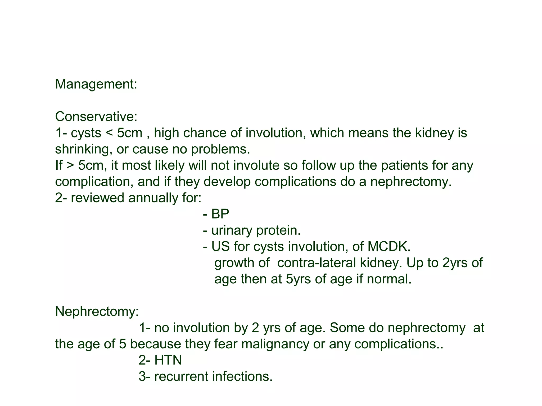 Management:
Conservative:
1- cysts < 5cm , high chance of involution, which means the kidney is
shrinking, or cause no problems.
If > 5cm, it most likely will not involute so follow up the patients for any
complication, and if they develop complications do a nephrectomy.
2- reviewed annually for:
- BP
- urinary protein.
- US for cysts involution, of MCDK.
growth of contra-lateral kidney. Up to 2yrs of
age then at 5yrs of age if normal.
Nephrectomy:
1- no involution by 2 yrs of age. Some do nephrectomy at
the age of 5 because they fear malignancy or any complications..
2- HTN
3- recurrent infections.
 
