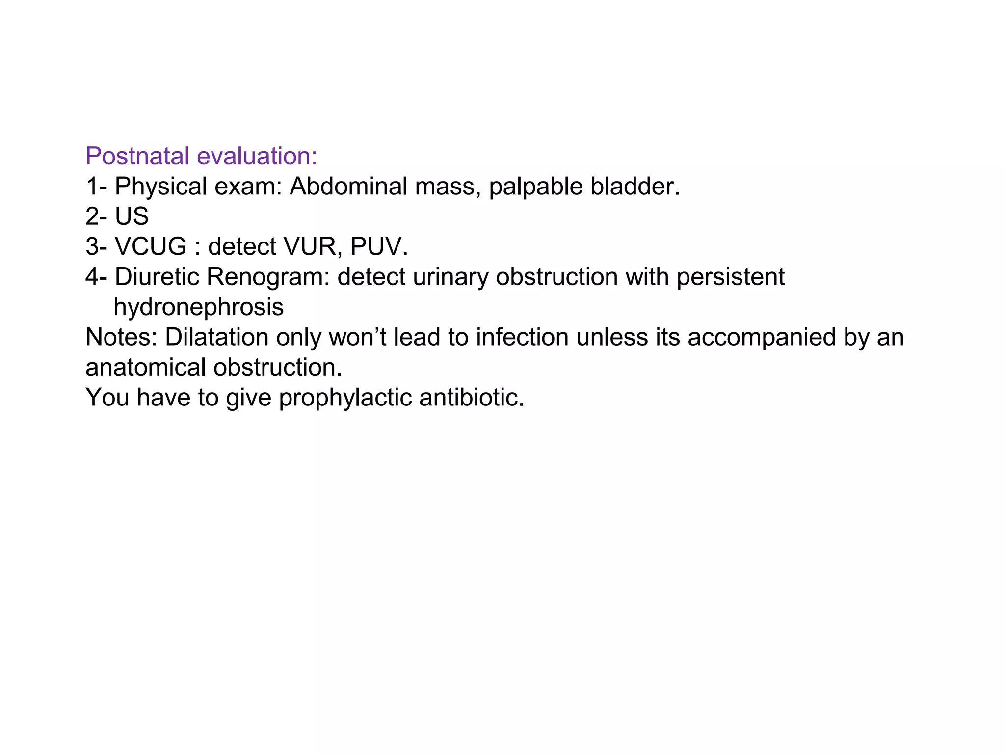 Postnatal evaluation:
1- Physical exam: Abdominal mass, palpable bladder.
2- US
3- VCUG : detect VUR, PUV.
4- Diuretic Renogram: detect urinary obstruction with persistent
hydronephrosis
Notes: Dilatation only won’t lead to infection unless its accompanied by an
anatomical obstruction.
You have to give prophylactic antibiotic.
 