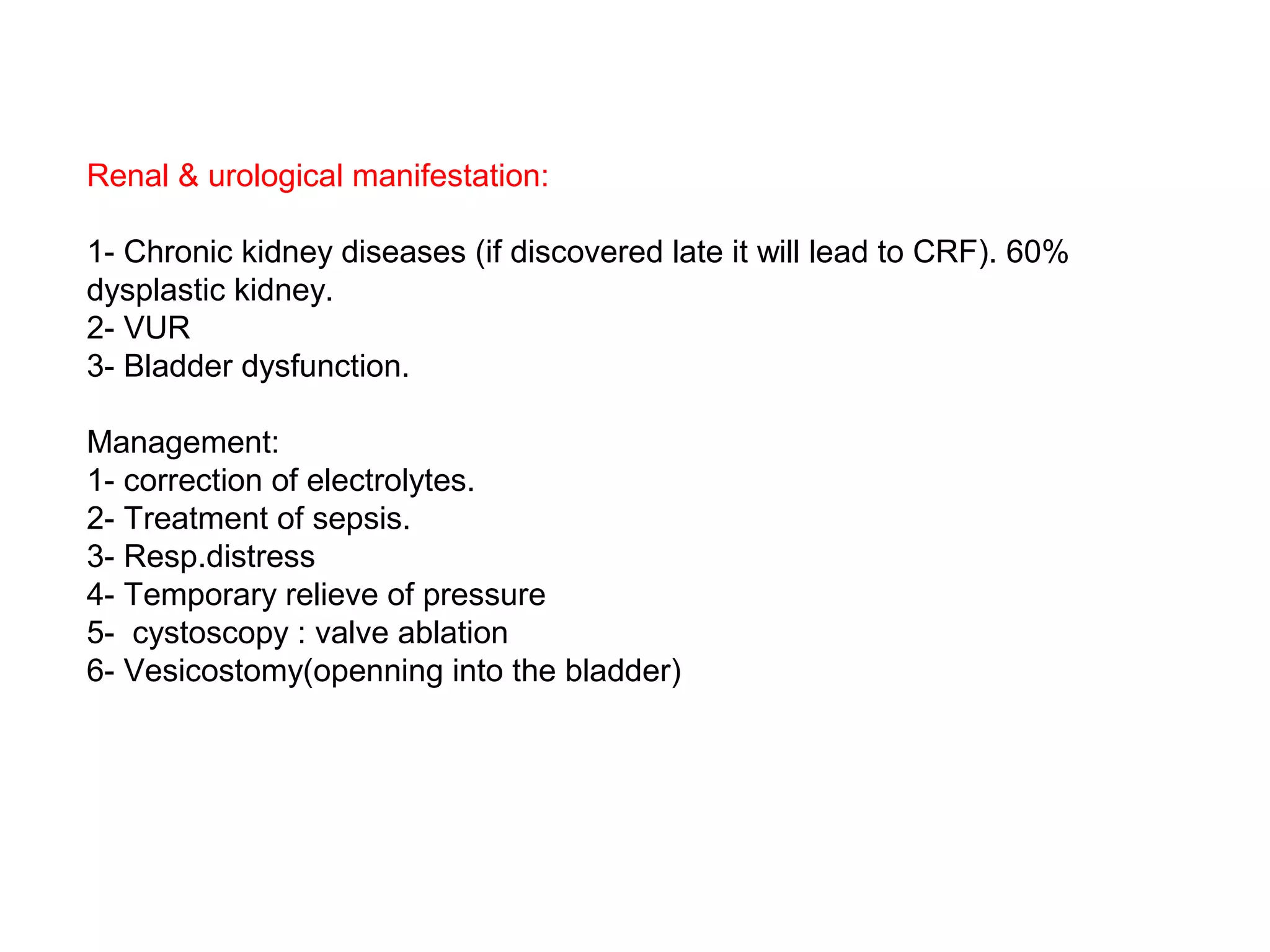 Renal & urological manifestation:
1- Chronic kidney diseases (if discovered late it will lead to CRF). 60%
dysplastic kidney.
2- VUR
3- Bladder dysfunction.
Management:
1- correction of electrolytes.
2- Treatment of sepsis.
3- Resp.distress
4- Temporary relieve of pressure
5- cystoscopy : valve ablation
6- Vesicostomy(openning into the bladder)
 