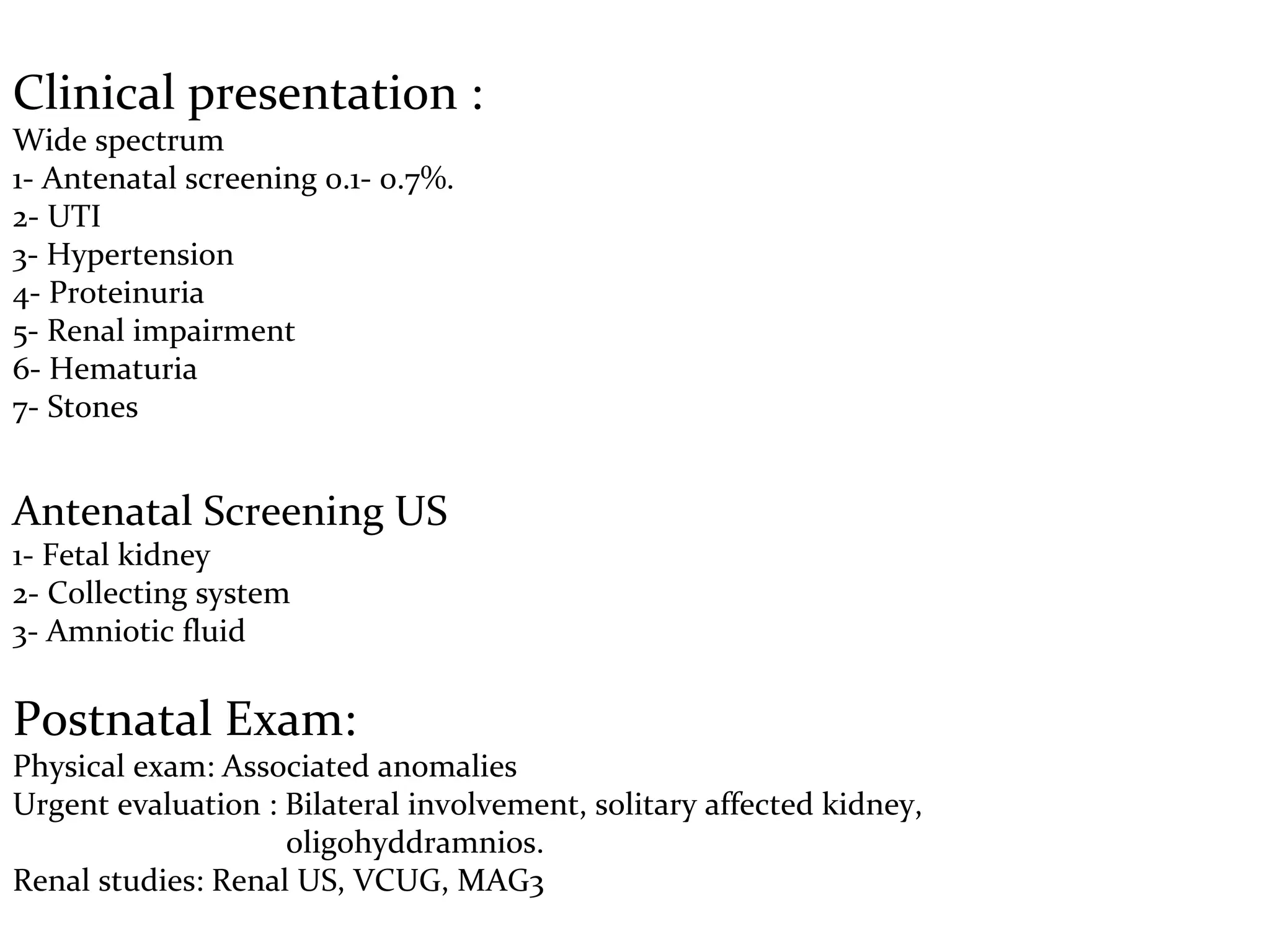 Clinical presentation :
Wide spectrum
1- Antenatal screening 0.1- 0.7%.
2- UTI
3- Hypertension
4- Proteinuria
5- Renal impairment
6- Hematuria
7- Stones
Antenatal Screening US
1- Fetal kidney
2- Collecting system
3- Amniotic fluid
Postnatal Exam:
Physical exam: Associated anomalies
Urgent evaluation : Bilateral involvement, solitary affected kidney,
oligohyddramnios.
Renal studies: Renal US, VCUG, MAG3
 