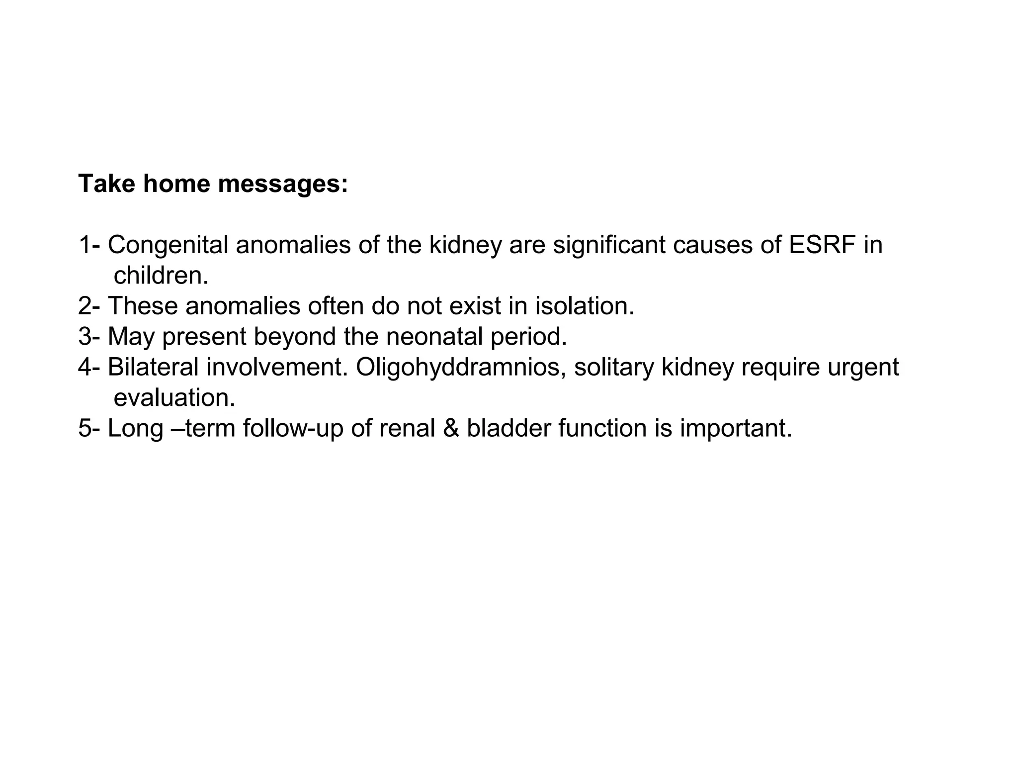 Take home messages:
1- Congenital anomalies of the kidney are significant causes of ESRF in
children.
2- These anomalies often do not exist in isolation.
3- May present beyond the neonatal period.
4- Bilateral involvement. Oligohyddramnios, solitary kidney require urgent
evaluation.
5- Long –term follow-up of renal & bladder function is important.
 