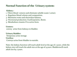 Normal Function of the Urinary system:
Kidney :
1- Filters blood- remove and eliminate soluble waste ( urine).
2- Regulates blood volume and composition.
3- Maintains water and electrolyte balance.
4- Hormonal production; Erythropoietin, Renin.
5- Metabolizes vitamin D to active form.
Ureters:
convey urine from kidneys to bladder.
Urinary bladder:
Temporary urine storage.
Urethra:
Conveys urine from bladder to outside.
Note: the kidney function will reach adult level at the age of 2 years, while the
kidney size will reach the adult size at the age of 9 years. Bladdernwill reach
adult size by 2 years.
 