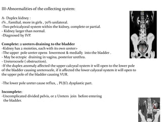 III-Abnormalities of the collecting system:
A- Duplex kidney :
1% , Familial, more in girls , 70% unilateral.
-Two pelvicalyceal system within the kidney, complete or partial.
- Kidney larger than normal.
-Diagnosed by IVP.
Complete: 2 ureters draining to the bladder
-Kidney has 2 moieties, each with its own ureter>
-The upper pole ureter opens lowermost & medially into the bladder .
- May be ectopic draining in vagina, posterior urethra.
- Ureterocoele ( obstruction).
-If the duplex anomaly affected the upper calcyeal system it will open to the lower pole
of the bladder causing ureterocele, if it affected the lower calyceal system it will open to
the upper pole of the bladder causing VUR.
-The lower pole ureter cause reflux, , PUJO, dysplastic part.
Incomplete:
-Uncomplicated divided pelvis, or 2 Ureters join before entering
the bladder.
 