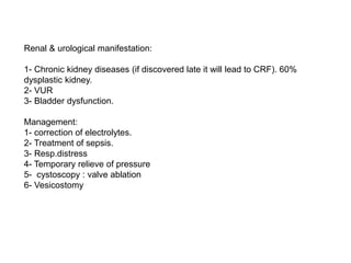Renal & urological manifestation:
1- Chronic kidney diseases (if discovered late it will lead to CRF). 60%
dysplastic kidney.
2- VUR
3- Bladder dysfunction.
Management:
1- correction of electrolytes.
2- Treatment of sepsis.
3- Resp.distress
4- Temporary relieve of pressure
5- cystoscopy : valve ablation
6- Vesicostomy
 