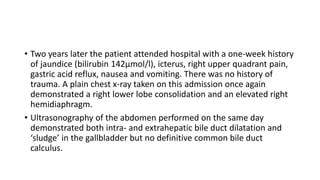 • Two years later the patient attended hospital with a one-week history
of jaundice (bilirubin 142µmol/l), icterus, right upper quadrant pain,
gastric acid reflux, nausea and vomiting. There was no history of
trauma. A plain chest x-ray taken on this admission once again
demonstrated a right lower lobe consolidation and an elevated right
hemidiaphragm.
• Ultrasonography of the abdomen performed on the same day
demonstrated both intra- and extrahepatic bile duct dilatation and
‘sludge’ in the gallbladder but no definitive common bile duct
calculus.
 