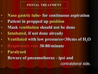 INITIAL TREATMENT Naso gastric tube-  for continuous aspiration Patient in propped up  position Mask  ventilation  should not be done Intubated , if not done already Ventilated  with low pressures<30cms of H 2 O Respiratory rate  30-80/minute Paralysed   Beware of pneumothorax - ipsi and  contralateral side. 