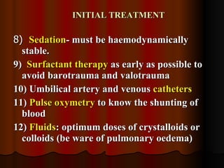 INITIAL TREATMENT 8)  Sedation - must be haemodynamically stable. 9)  Surfactant therapy  as early as possible to avoid barotrauma and valotrauma 10) Umbilical artery and venous  catheters   11)  Pulse oxymetry  to know the shunting of blood 12)  Fluids : optimum doses of crystalloids or colloids (be ware of pulmonary oedema)  