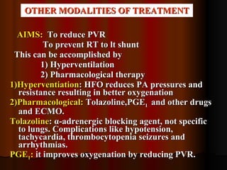 OTHER MODALITIES OF TREATMENT AIMS :   To reduce PVR To prevent RT to lt shunt This can be accomplished by 1) Hyperventilation 2) Pharmacological therapy 1)Hyperventiation : HFO reduces PA pressures and resistance resulting in better oxygenation 2)Pharmacological:  Tolazoline,PGE 1  and other drugs and ECMO. Tolazoline :  α -adrenergic blocking agent, not specific to lungs. Complications like hypotension, tachycardia, thrombocytopenia seizures and arrhythmias. PGE 1 :  it improves oxygenation by reducing PVR. 