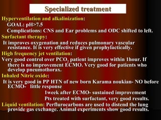Specialized treatment Hyperventilation and alkalinization : GOAL: pH>7.5 Complications: CNS and Ear problems and ODC shifted to left. Surfactant therapy : It improves oxygenation and reduces pulmonary vascular resistance. It is very effective if given prophylactically.  High frequency jet ventilation :  Very good control over PCO 2  patient improves within 1hour. If there is no improvement ECMO. Very good for patients who develop pneumothorax. Inhaled Nitric oxide : It is very good in PP HTN of new born Karama noukian- NO before ECMO-  little response 1week after ECMO- sustained improvement Pts treated with surfactant, very good results. Liquid ventilation:  Perflurocarbons are used to distend the lung provide gas exchange. Animal experiments show good results. 