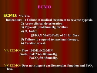 ECMO ECMO :  VV/VA. Indications: 1) Failure of medical treatment to reverse hypoxia. 2) Acute clinical deterioration 3) P[(A-a)O 2 ]>600mmHg for 8hrs 4) O 2  Index  [(FIO 2 X MAP)/PaO] of 51 for 5hrs. 5) Failure to respond to maximal therapy. 6) Cardiac arrest. VA ECMO-  Flow 100ML/KG/MIN Goals: PaO2:60-100mmHg PaCO 2 ;30-45mmHg. VV ECMO-  Does not support cardiovascular function and PaO 2  less. 