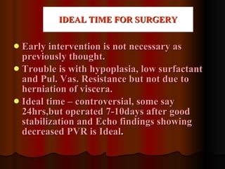 IDEAL TIME FOR SURGERY Early intervention is not necessary as previously thought. Trouble is with hypoplasia, low surfactant and Pul. Vas. Resistance but not due to herniation of viscera. Ideal time – controversial, some say 24hrs,but operated 7-10days after good stabilization and Echo findings showing decreased PVR is Ideal . 