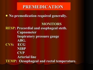 PREMEDICATION   No premedication required generally. MONITORS RESP : Precordial and esophageal steth. Capnometer Inspiratory pressure gauge ABG. CVS :  ECG NIBP CVP Arterial line TEMP :  Oesophageal and rectal temperature. 